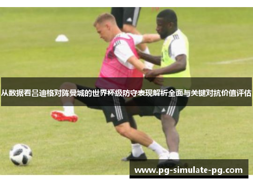 从数据看吕迪格对阵曼城的世界杯级防守表现解析全面与关键对抗价值评估 从数据看吕迪格对阵曼城的世界杯级防守表现解析全面与关键对抗价值评估